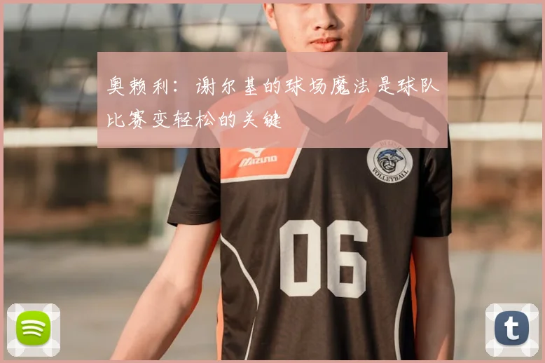 奥赖利:谢尔基的球场魔法是球队比赛变轻松的关键