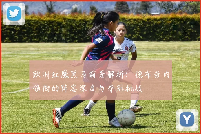 欧洲红魔黑马前景解析:德布劳内领衔的阵容深度与夺冠挑战