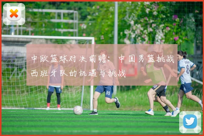 中欧篮球对决前瞻：中国男篮挑战西班牙队的机遇与挑战