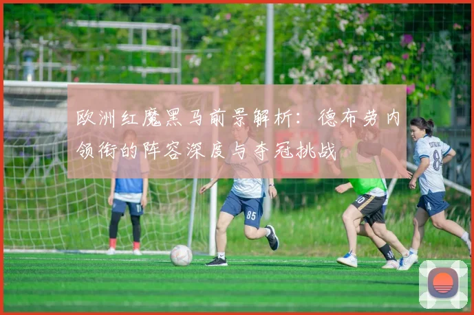 欧洲红魔黑马前景解析:德布劳内领衔的阵容深度与夺冠挑战