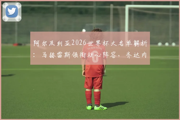 阿尔及利亚2026世界杯大名单解析：马赫雷斯领衔核心阵容，齐达内之子卢卡入选引关注