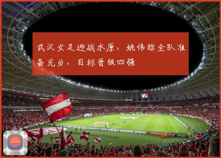 武汉女足迎战水原,姚伟称全队准备充分,目标晋级四强