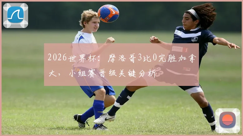 2026世界杯:摩洛哥3比0完胜加拿大,小组赛晋级关键分析