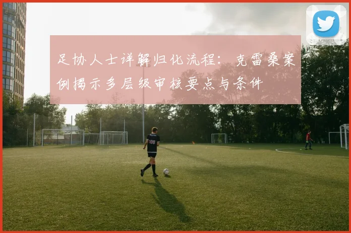 足协人士详解归化流程:克雷桑案例揭示多层级审核要点与条件