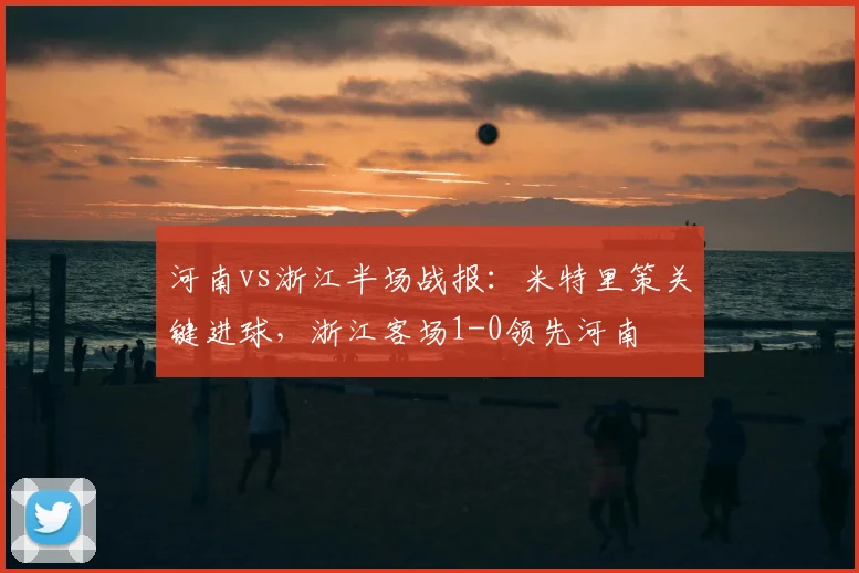 河南vs浙江半场战报:米特里策关键进球,浙江客场1-0领先河南