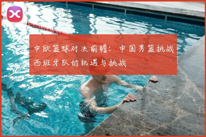 中欧篮球对决前瞻:中国男篮挑战西班牙队的机遇与挑战