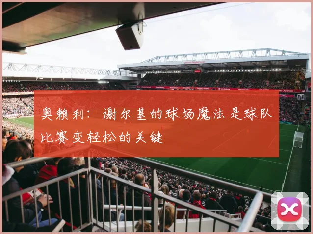 奥赖利：谢尔基的球场魔法是球队比赛变轻松的关键