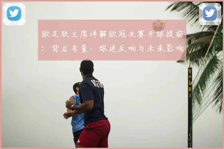 欧足联主席详解欧冠决赛开球提前:背后考量、球迷反响与未来影响